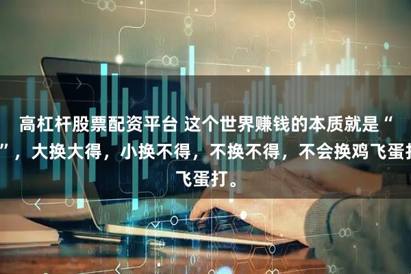 高杠杆股票配资平台 这个世界赚钱的本质就是“换”，大换大得，小换不得，不换不得，不会换鸡飞蛋打。