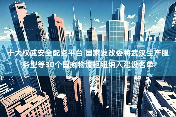 十大权威安全配资平台 国家发改委将武汉生产服务型等30个国家物流枢纽纳入建设名单