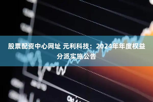 股票配资中心网址 元利科技：2024年年度权益分派实施公告
