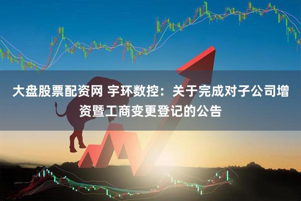 大盘股票配资网 宇环数控：关于完成对子公司增资暨工商变更登记的公告