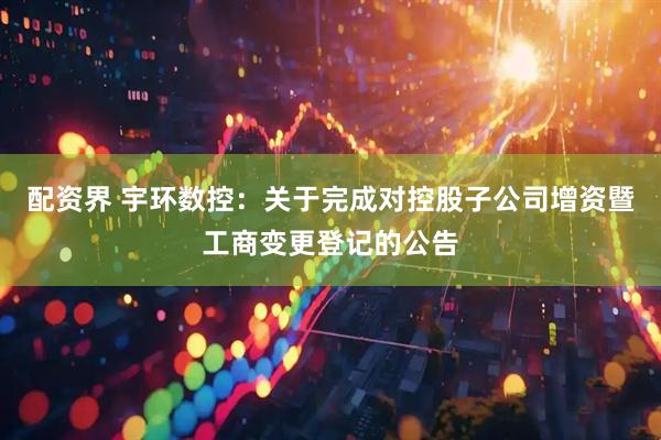 配资界 宇环数控：关于完成对控股子公司增资暨工商变更登记的公告
