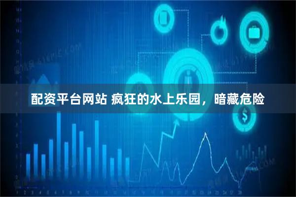 配资平台网站 疯狂的水上乐园，暗藏危险