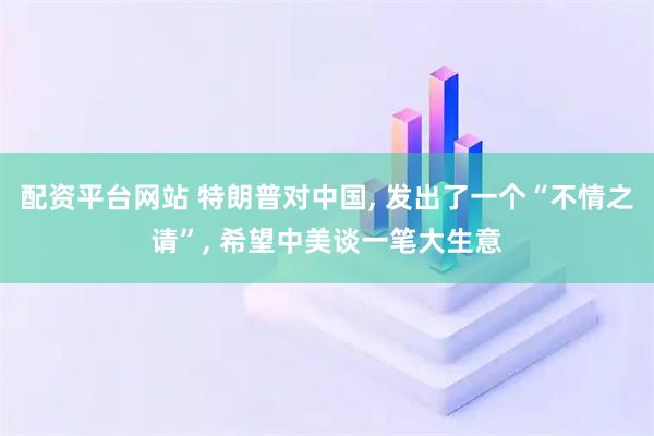 配资平台网站 特朗普对中国, 发出了一个“不情之请”, 希望中美谈一笔大生意