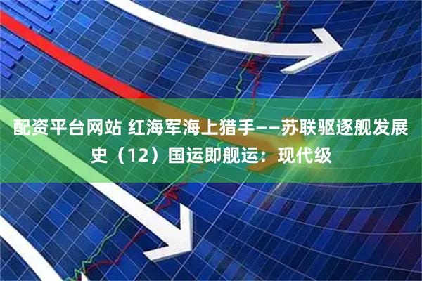 配资平台网站 红海军海上猎手——苏联驱逐舰发展史（12）国运即舰运：现代级