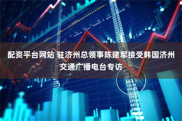配资平台网站 驻济州总领事陈建军接受韩国济州交通广播电台专访