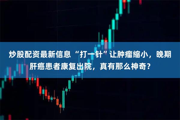炒股配资最新信息 “打一针”让肿瘤缩小，晚期肝癌患者康复出院，真有那么神奇？