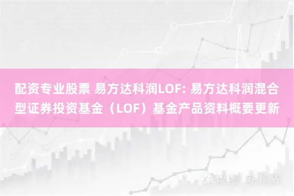 配资专业股票 易方达科润LOF: 易方达科润混合型证券投资基金（LOF）基金产品资料概要更新