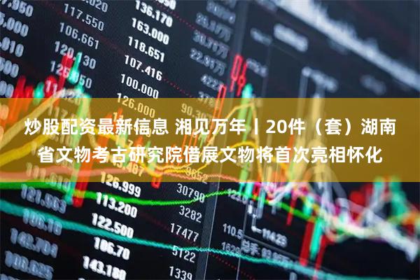 炒股配资最新信息 湘见万年丨20件（套）湖南省文物考古研究院借展文物将首次亮相怀化