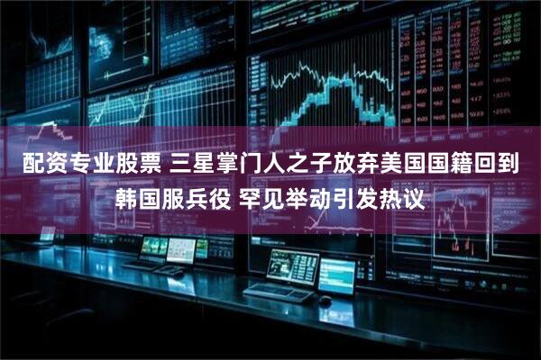 配资专业股票 三星掌门人之子放弃美国国籍回到韩国服兵役 罕见举动引发热议