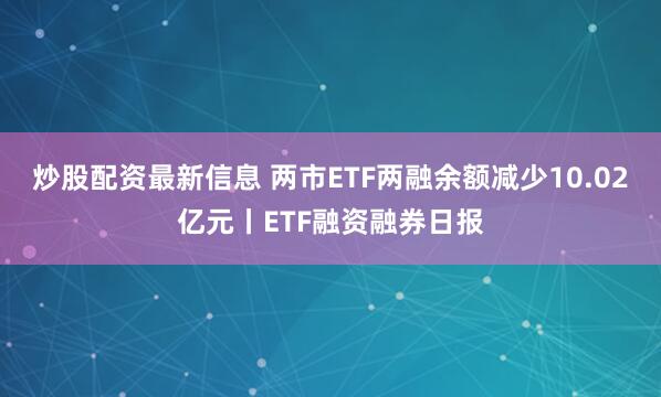 炒股配资最新信息 两市ETF两融余额减少10.02亿元丨ETF融资融券日报