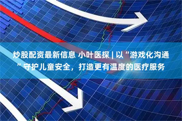 炒股配资最新信息 小叶医探 | 以“游戏化沟通”守护儿童安全，打造更有温度的医疗服务