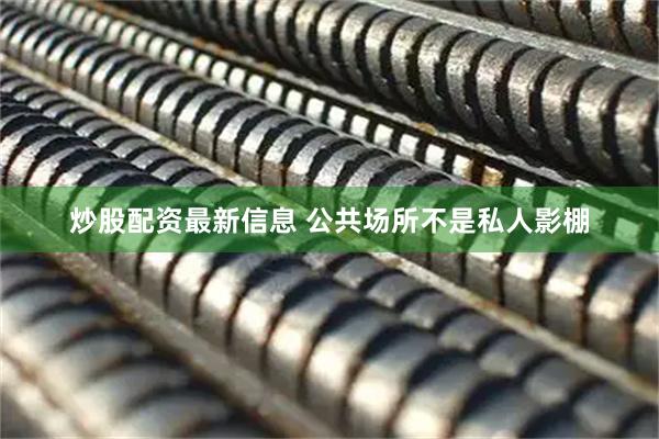 炒股配资最新信息 公共场所不是私人影棚
