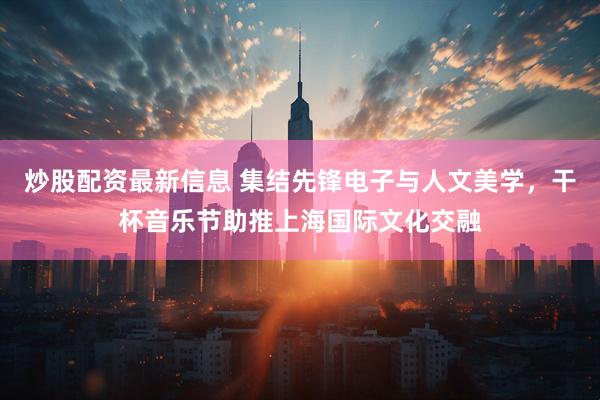 炒股配资最新信息 集结先锋电子与人文美学，干杯音乐节助推上海国际文化交融