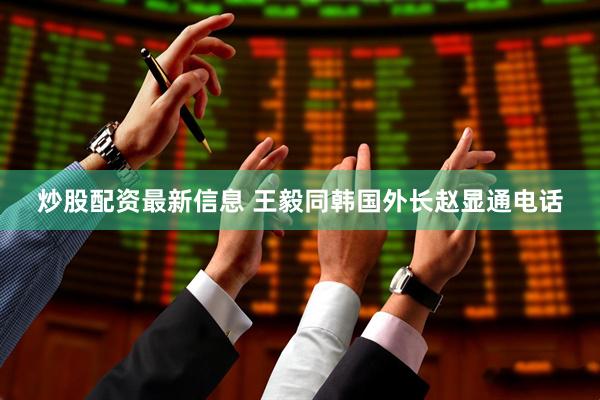 炒股配资最新信息 王毅同韩国外长赵显通电话