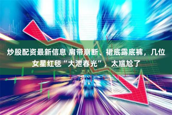 炒股配资最新信息 肩带崩断、裙底露底裤，几位女星红毯“大泄春光”，太尴尬了