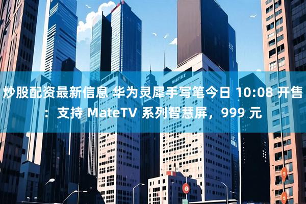 炒股配资最新信息 华为灵犀手写笔今日 10:08 开售：支持 MateTV 系列智慧屏，999 元