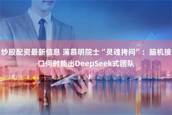 炒股配资最新信息 蒲慕明院士“灵魂拷问”：脑机接口何时能出DeepSeek式团队