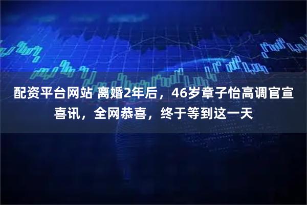 配资平台网站 离婚2年后,46岁章子怡高调官宣喜讯,全网恭喜,终于等到这一天