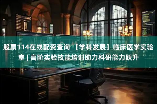 股票114在线配资查询 【学科发展】临床医学实验室 | 高阶实验技能培训助力科研能力跃升