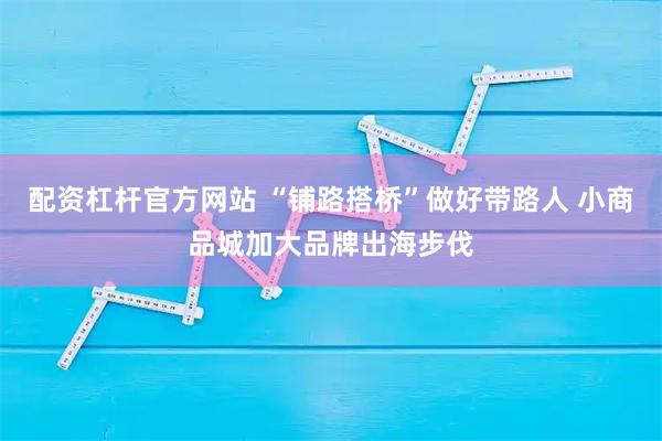 配资杠杆官方网站 “铺路搭桥”做好带路人 小商品城加大品牌出海步伐